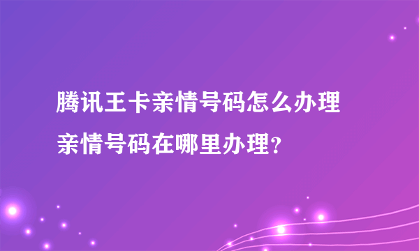 腾讯王卡亲情号码怎么办理 亲情号码在哪里办理？