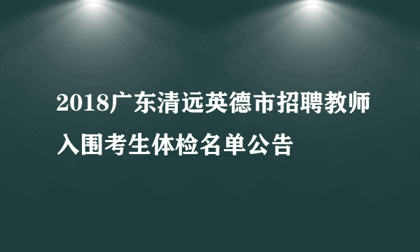 2018广东清远英德市招聘教师入围考生体检名单公告