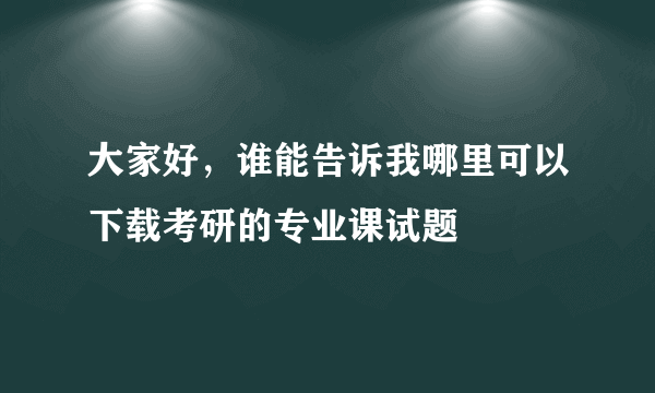 大家好，谁能告诉我哪里可以下载考研的专业课试题