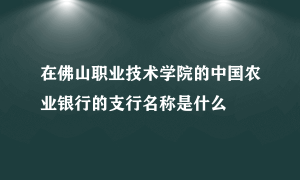 在佛山职业技术学院的中国农业银行的支行名称是什么