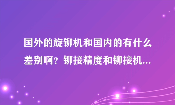 国外的旋铆机和国内的有什么差别啊？铆接精度和铆接机使用寿命都差别很大吗？能否详细的说说？