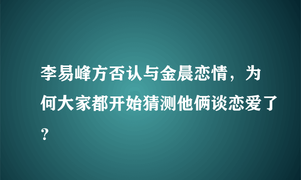 李易峰方否认与金晨恋情，为何大家都开始猜测他俩谈恋爱了？