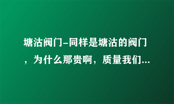 塘沽阀门-同样是塘沽的阀门，为什么那贵啊，质量我们跟领导也去考查了。质量都差不多一样。