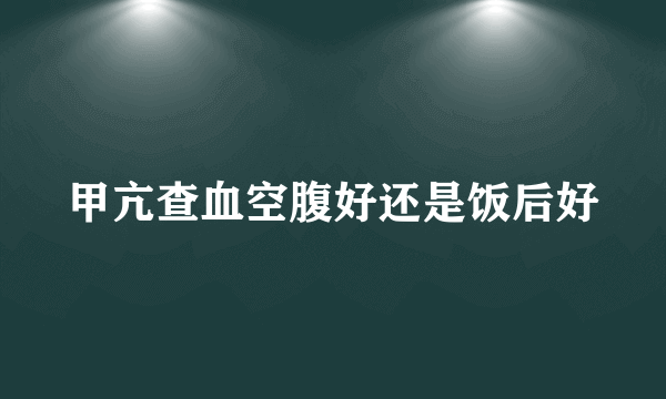 甲亢查血空腹好还是饭后好