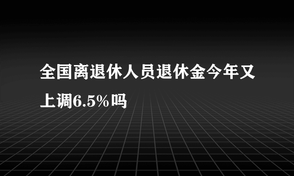 全国离退休人员退休金今年又上调6.5%吗