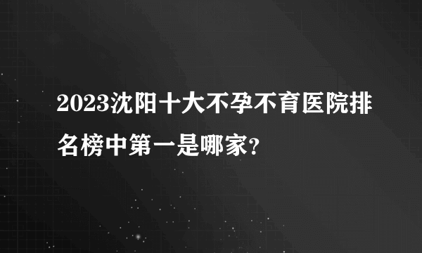 2023沈阳十大不孕不育医院排名榜中第一是哪家？