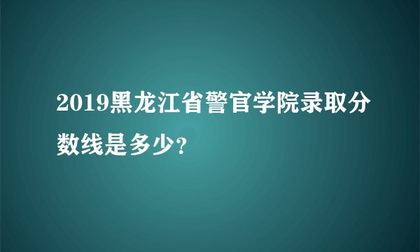 2019黑龙江省警官学院录取分数线是多少？