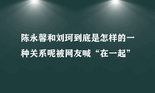 陈永馨和刘珂到底是怎样的一种关系呢被网友喊“在一起”