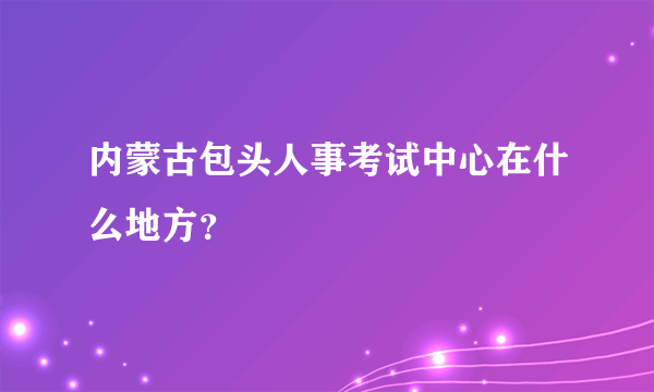 内蒙古包头人事考试中心在什么地方？