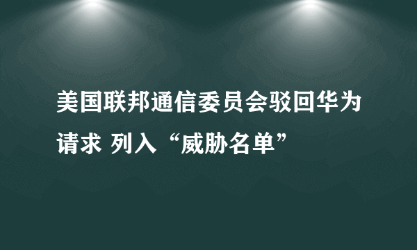 美国联邦通信委员会驳回华为请求 列入“威胁名单”