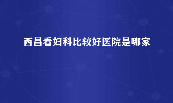 西昌看妇科比较好医院是哪家