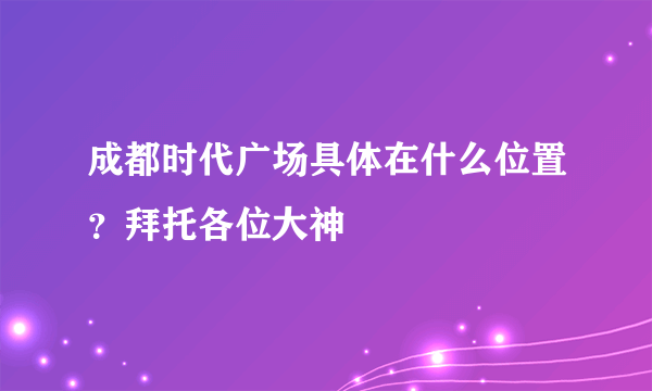 成都时代广场具体在什么位置？拜托各位大神