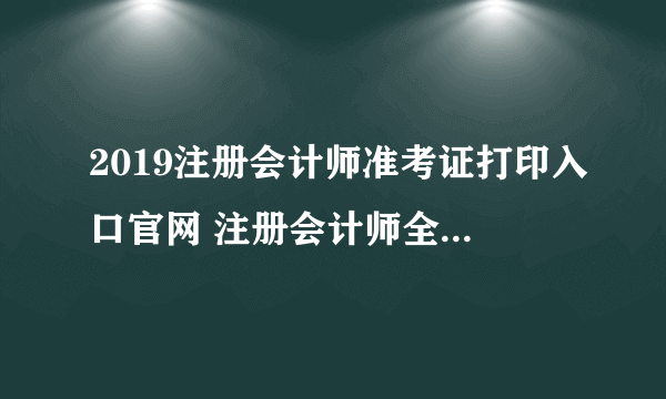 2019注册会计师准考证打印入口官网 注册会计师全国统一考试网上报名