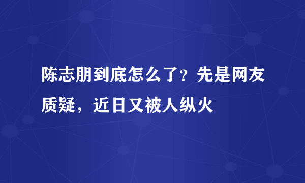 陈志朋到底怎么了？先是网友质疑，近日又被人纵火