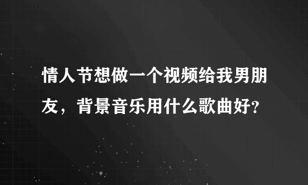 情人节想做一个视频给我男朋友，背景音乐用什么歌曲好？