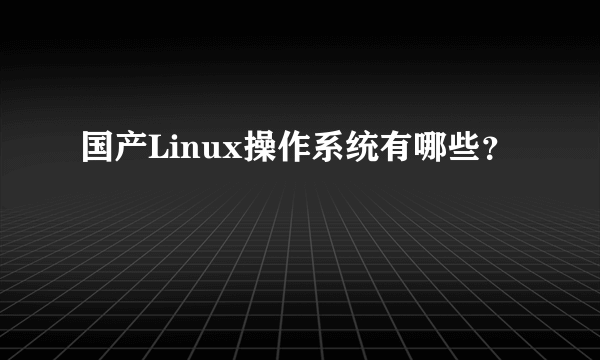 国产Linux操作系统有哪些？