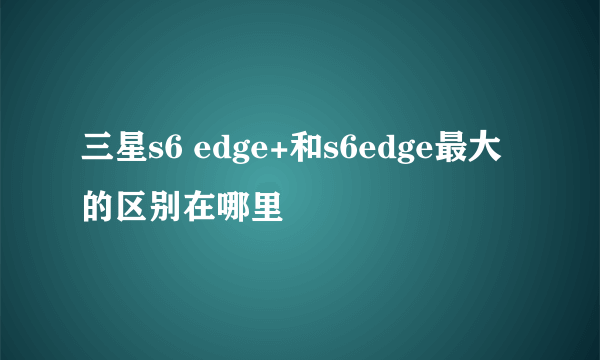 三星s6 edge+和s6edge最大的区别在哪里