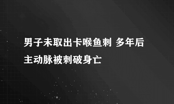 男子未取出卡喉鱼刺 多年后主动脉被刺破身亡