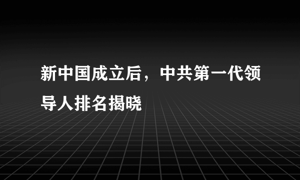 新中国成立后，中共第一代领导人排名揭晓