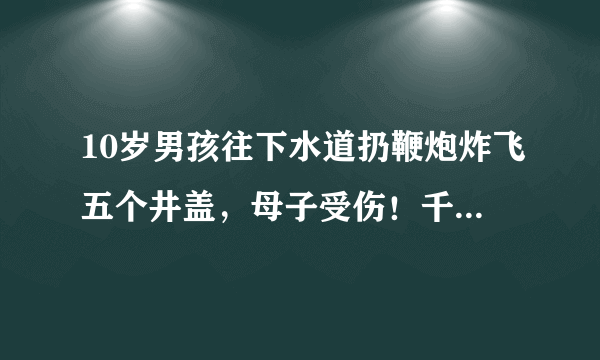 10岁男孩往下水道扔鞭炮炸飞五个井盖，母子受伤！千万别这样玩！