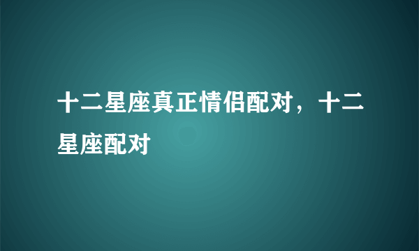 十二星座真正情侣配对，十二星座配对