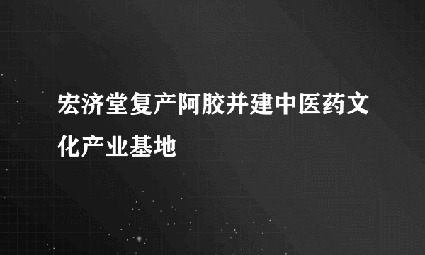 宏济堂复产阿胶并建中医药文化产业基地