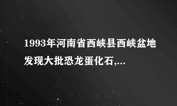 1993年河南省西峡县西峡盆地发现大批恐龙蛋化石,以前，人类总共才发现了500多枚恐龙蛋化石。1993年迄今，