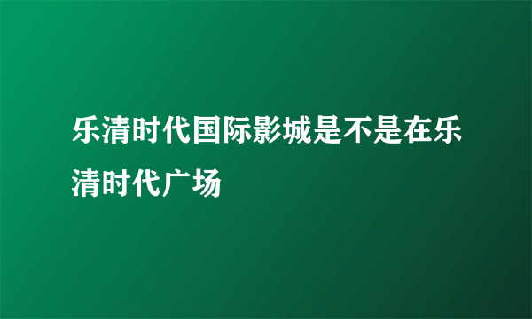 乐清时代国际影城是不是在乐清时代广场