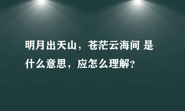 明月出天山，苍茫云海间 是什么意思，应怎么理解？