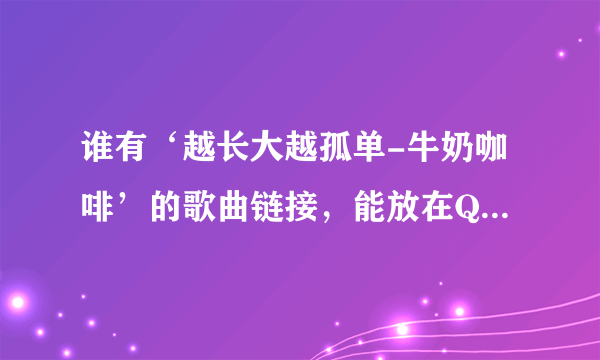 谁有‘越长大越孤单-牛奶咖啡’的歌曲链接，能放在QQ空间的。