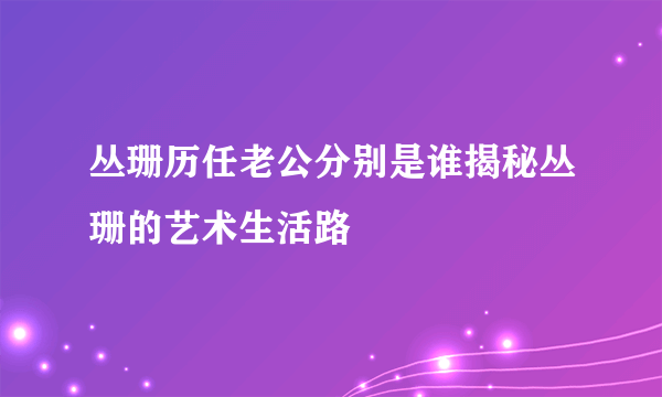 丛珊历任老公分别是谁揭秘丛珊的艺术生活路