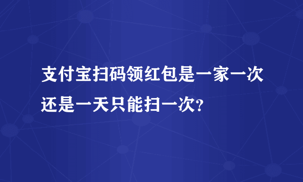 支付宝扫码领红包是一家一次还是一天只能扫一次？