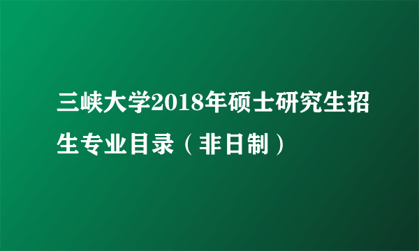 三峡大学2018年硕士研究生招生专业目录（非日制）