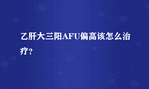 乙肝大三阳AFU偏高该怎么治疗？