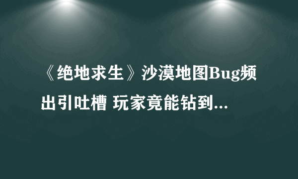 《绝地求生》沙漠地图Bug频出引吐槽 玩家竟能钻到地下|游戏新闻|游戏图片|游戏视频