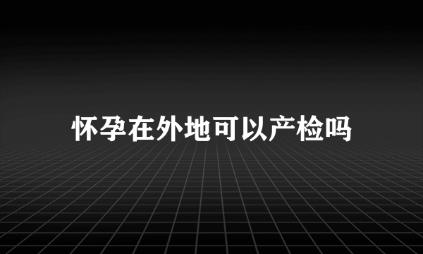 怀孕在外地可以产检吗