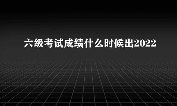 六级考试成绩什么时候出2022