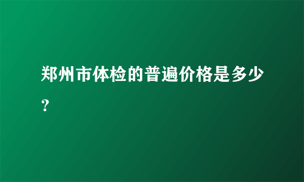 郑州市体检的普遍价格是多少？