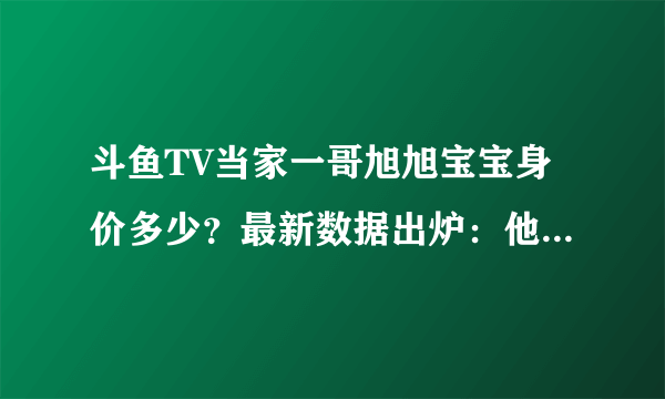 斗鱼TV当家一哥旭旭宝宝身价多少？最新数据出炉：他一个人值五亿！