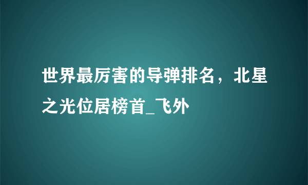 世界最厉害的导弹排名，北星之光位居榜首_飞外