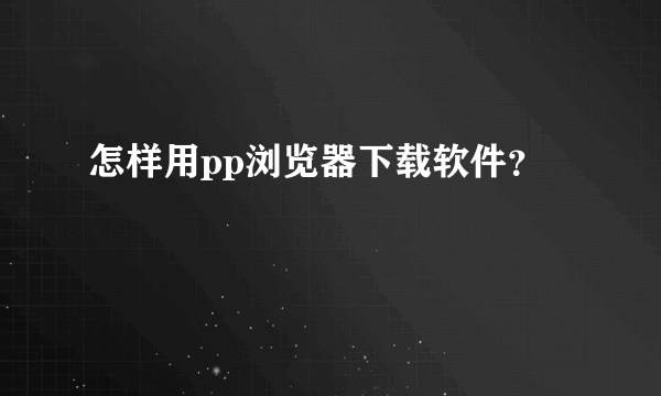 怎样用pp浏览器下载软件？