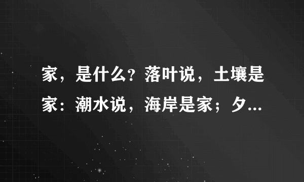 家，是什么？落叶说，土壤是家：潮水说，海岸是家；夕阳说，天空是家；归燕说，鸟巢是家。家，是千万游子日思夜想的天堂和心灵的归宿。七年级（6）班正在举行以“我爱我家”为主题的语文实践活动，假如你也参加了这次活动，请完成以下任务。（1）请你拟一条标语张贴在教室。答：                （2）请你写出两句含“家”字的诗句。答：                （3）如果你要向大家推荐一首欧，你最想推荐哪一首？理由是什么？歌名：                推荐理由（30字左右）：