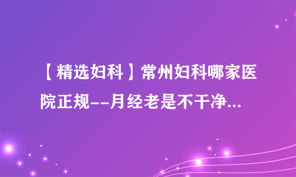 【精选妇科】常州妇科哪家医院正规--月经老是不干净，表现为咖啡色怎么办?