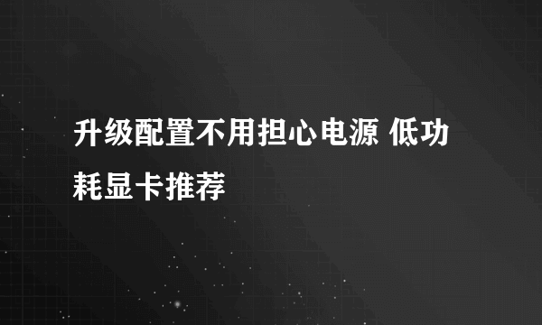 升级配置不用担心电源 低功耗显卡推荐