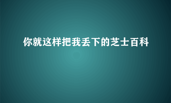 你就这样把我丢下的芝士百科