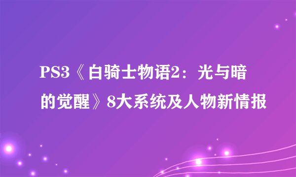 PS3《白骑士物语2：光与暗的觉醒》8大系统及人物新情报