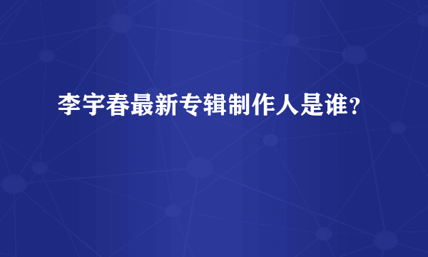 李宇春最新专辑制作人是谁？