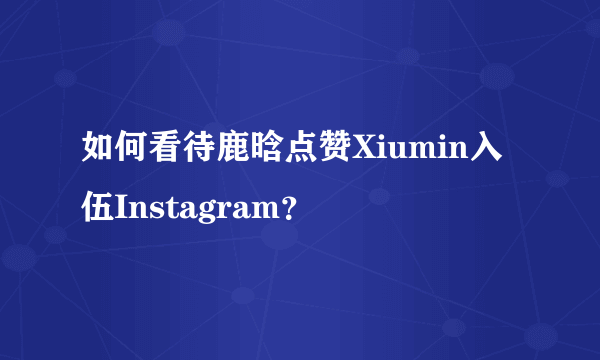 如何看待鹿晗点赞Xiumin入伍Instagram？