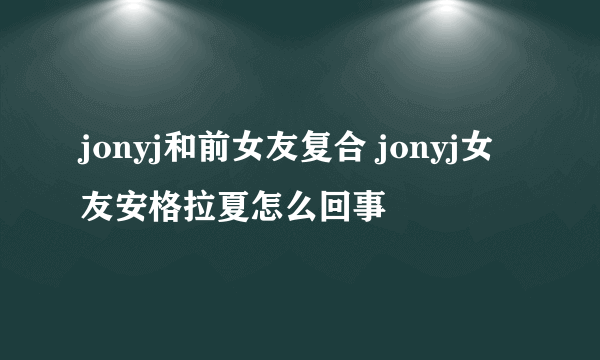 jonyj和前女友复合 jonyj女友安格拉夏怎么回事