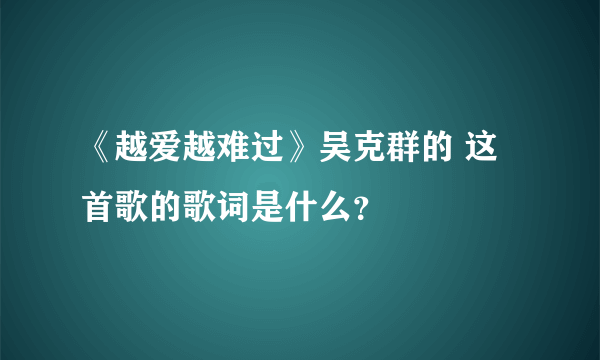 《越爱越难过》吴克群的 这首歌的歌词是什么？